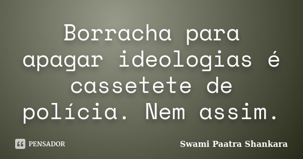 Borracha para apagar ideologias é cassetete de polícia. Nem assim.... Frase de Swami Paatra Shankara.