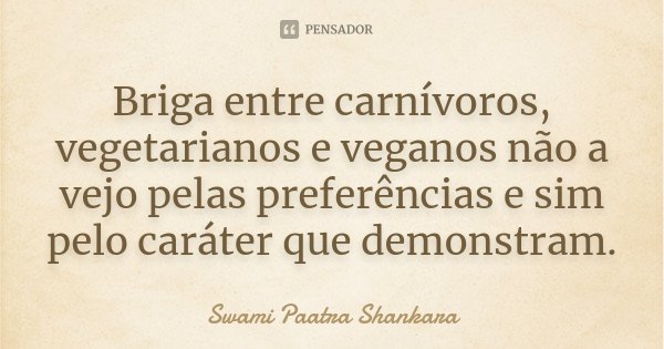 Briga entre carnívoros, vegetarianos e veganos não a vejo pelas preferências e sim pelo caráter que demonstram.... Frase de Swami Paatra Shankara.