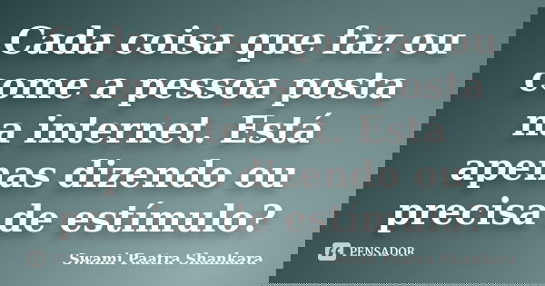 Cada coisa que faz ou come a pessoa posta na internet. Está apenas dizendo ou precisa de estímulo?... Frase de Swami Paatra Shankara.