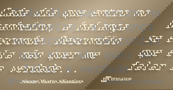 Cada dia que entro no banheiro, a balança se esconde. Desconfio que ela não quer me falar a verdade...... Frase de Swami Paatra Shankara.