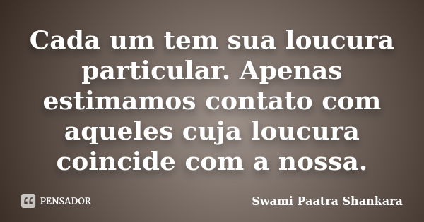 Cada um tem sua loucura particular. Apenas estimamos contato com aqueles cuja loucura coincide com a nossa.... Frase de Swami Paatra Shankara.