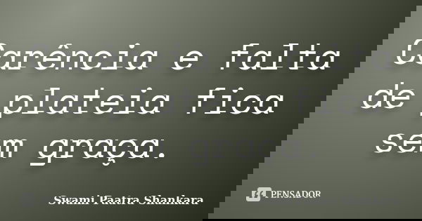 Carência e falta de plateia fica sem graça.... Frase de Swami Paatra Shankara.
