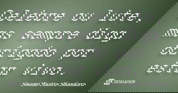 Celebre ou lute, mas sempre diga obrigado por estar vivo.... Frase de Swami Paatra Shankara.