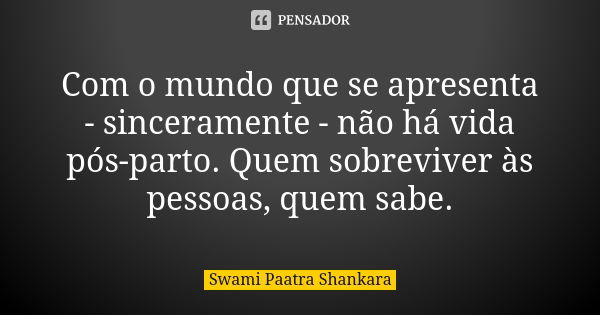 Com o mundo que se apresenta - sinceramente - não há vida pós-parto. Quem sobreviver às pessoas, quem sabe.... Frase de Swami Paatra Shankara.