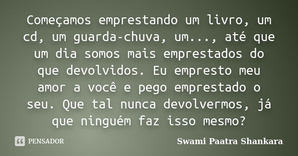 Começamos emprestando um livro, um cd, um guarda-chuva, um..., até que um dia somos mais emprestados do que devolvidos. Eu empresto meu amor a você e pego empre... Frase de Swami Paatra Shankara.