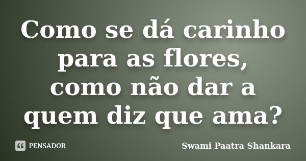 Como se dá carinho para as flores, como não dar a quem diz que ama?... Frase de Swami Paatra Shankara.