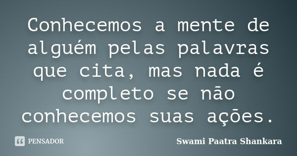 Conhecemos a mente de alguém pelas palavras que cita, mas nada é completo se não conhecemos suas ações.... Frase de Swami Paatra Shankara.