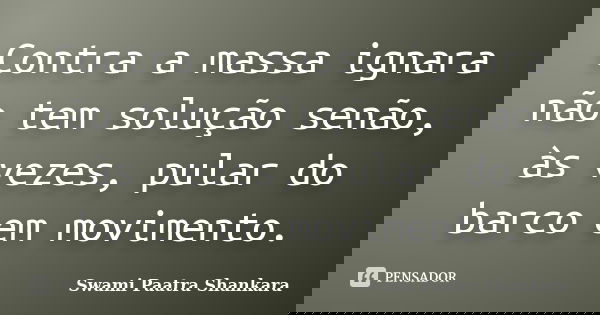 Contra a massa ignara não tem solução senão, às vezes, pular do barco em movimento.... Frase de Swami Paatra Shankara.