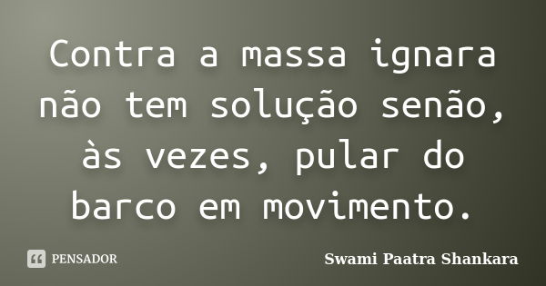 Contra a massa ignara não tem solução senão, às vezes, pular do barco em movimento.... Frase de Swami Paatra Shankara.