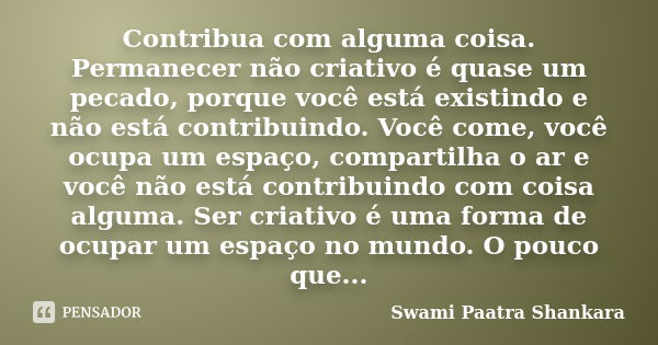 Contribua com alguma coisa. Permanecer não criativo é quase um pecado, porque você está existindo e não está contribuindo. Você come, você ocupa um espaço, comp... Frase de Swami Paatra Shankara.