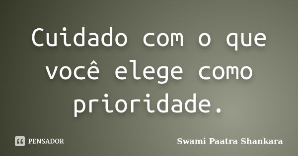 Cuidado com o que você elege como prioridade.... Frase de Swami Paatra Shankara.