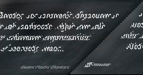 Dantes, os coronéis forçavam o voto de cabresto. Hoje em dia eles se chamam empresários. Voto é secreto, mas...... Frase de Swami Paatra Shankara.