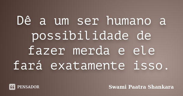 Dê a um ser humano a possibilidade de fazer merda e ele fará exatamente isso.... Frase de Swami Paatra Shankara.