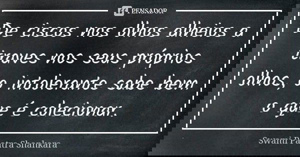 De ciscos nos olhos alheios a traves nos seus próprios olhos, o intolerante sabe bem o que é colecionar.... Frase de Swami Paatra Shankara.