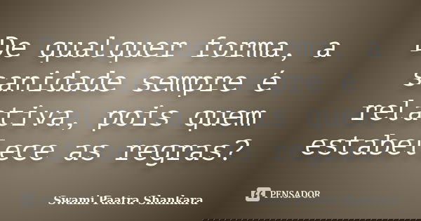 De qualquer forma, a sanidade sempre é relativa, pois quem estabelece as regras?... Frase de Swami Paatra Shankara.