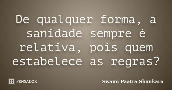 De qualquer forma, a sanidade sempre é relativa, pois quem estabelece as regras?... Frase de Swami Paatra Shankara.