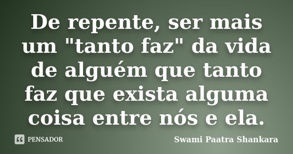 De repente, ser mais um "tanto faz" da vida de alguém que tanto faz que exista alguma coisa entre nós e ela.... Frase de Swami Paatra Shankara.