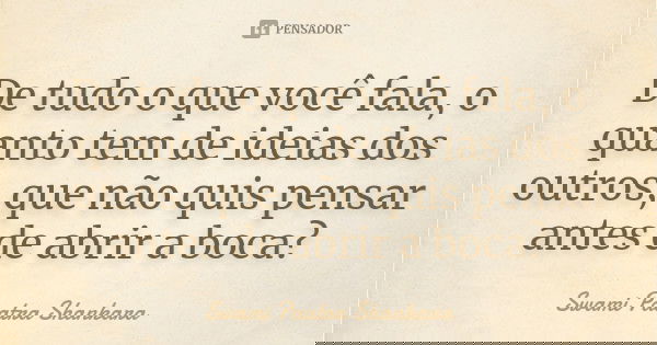 De tudo o que você fala, o quanto tem de ideias dos outros, que não quis pensar antes de abrir a boca?... Frase de Swami Paatra Shankara.