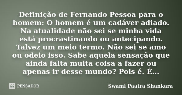 Definição de Fernando Pessoa para o homem: O homem é um cadáver adiado. Na atualidade não sei se minha vida está procrastinando ou antecipando. Talvez um meio t... Frase de Swami Paatra Shankara.