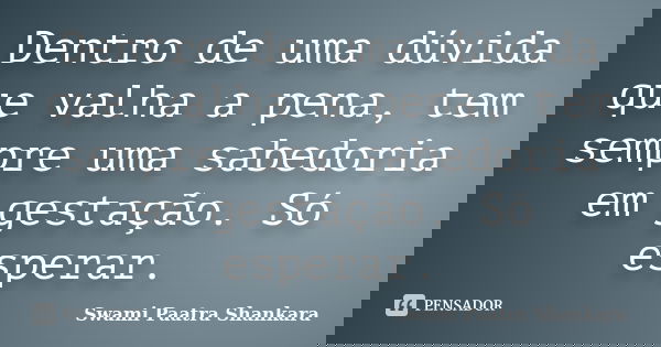 Dentro de uma dúvida que valha a pena, tem sempre uma sabedoria em gestação. Só esperar.... Frase de Swami Paatra Shankara.