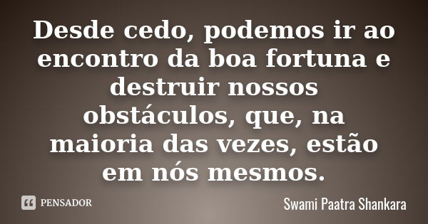 Desde cedo, podemos ir ao encontro da boa fortuna e destruir nossos obstáculos, que, na maioria das vezes, estão em nós mesmos.... Frase de Swami Paatra Shankara.