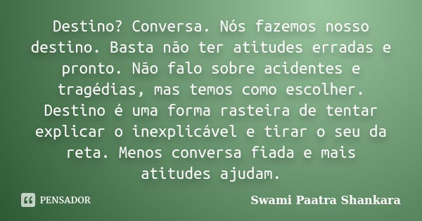 Destino? Conversa. Nós fazemos nosso destino. Basta não ter atitudes erradas e pronto. Não falo sobre acidentes e tragédias, mas temos como escolher. Destino é ... Frase de Swami Paatra Shankara.