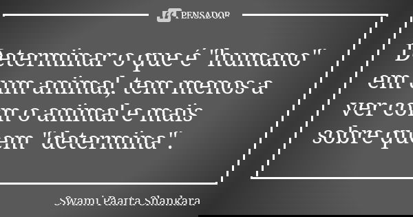 Determinar o que é "humano" em um animal, tem menos a ver com o animal e mais sobre quem "determina".... Frase de Swami Paatra Shankara.