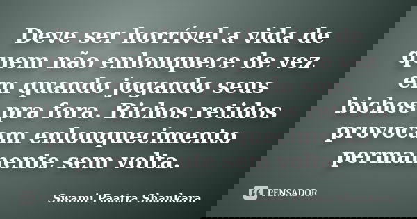 Deve ser horrível a vida de quem não enlouquece de vez em quando jogando seus bichos pra fora. Bichos retidos provocam enlouquecimento permanente sem volta.... Frase de Swami Paatra Shankara.