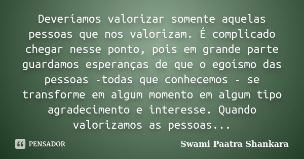 Deveríamos valorizar somente aquelas pessoas que nos valorizam. É complicado chegar nesse ponto, pois em grande parte guardamos esperanças de que o egoísmo das ... Frase de Swami Paatra Shankara.