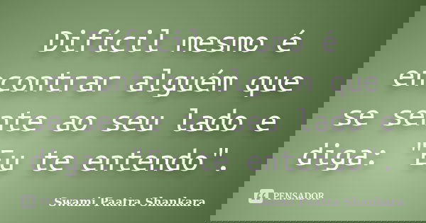 Difícil mesmo é encontrar alguém que se sente ao seu lado e diga: "Eu te entendo".... Frase de Swami Paatra Shankara.