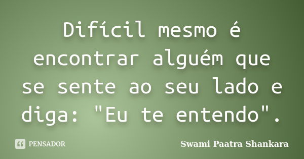 Difícil mesmo é encontrar alguém que se sente ao seu lado e diga: "Eu te entendo".... Frase de Swami Paatra Shankara.