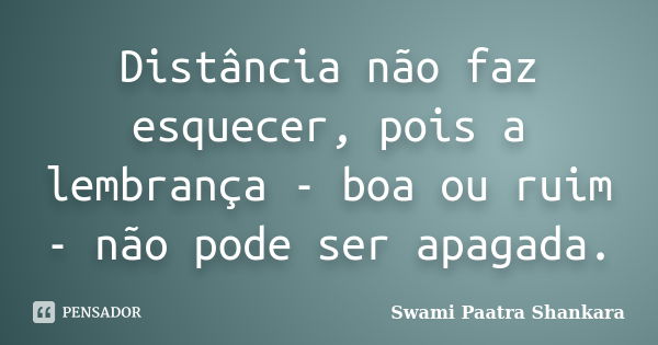 Distância não faz esquecer, pois a lembrança - boa ou ruim - não pode ser apagada.... Frase de Swami Paatra Shankara.