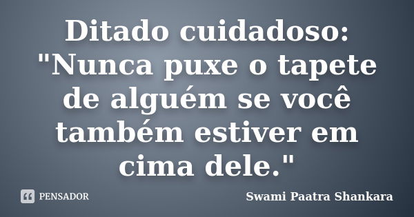 Ditado cuidadoso: "Nunca puxe o tapete de alguém se você também estiver em cima dele."... Frase de Swami Paatra Shankara.