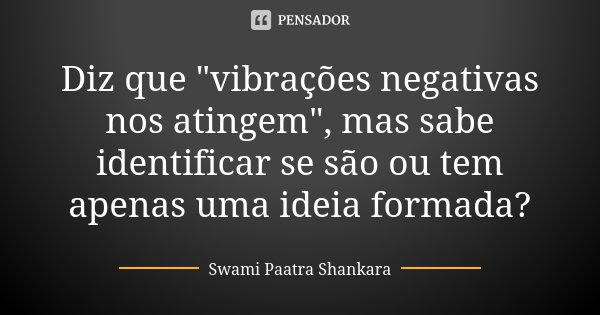 Diz que "vibrações negativas nos atingem", mas sabe identificar se são ou tem apenas uma ideia formada?... Frase de Swami Paatra Shankara.