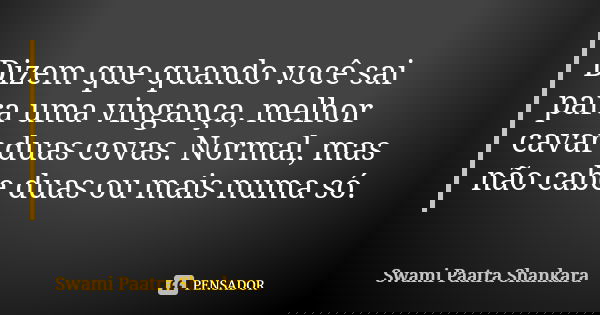 Dizem que quando você sai para uma vingança, melhor cavar duas covas. Normal, mas não cabe duas ou mais numa só.... Frase de Swami Paatra Shankara.