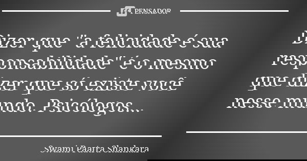 Dizer que "a felicidade é sua responsabilidade" é o mesmo que dizer que só existe você nesse mundo. Psicólogos...... Frase de Swami Paatra Shankara.