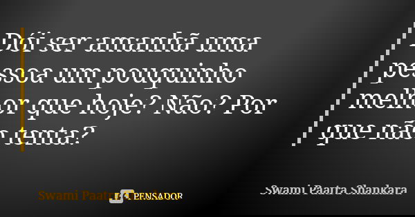 Dói ser amanhã uma pessoa um pouquinho melhor que hoje? Não? Por que não tenta?... Frase de Swami Paatra Shankara.