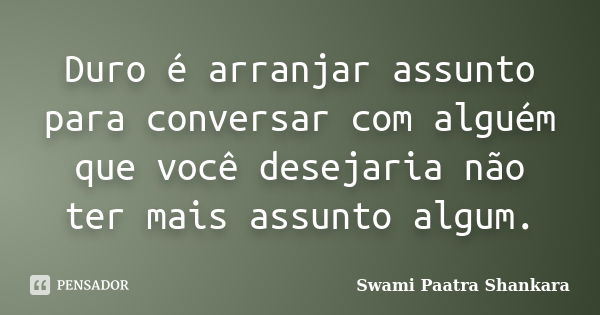 Duro é arranjar assunto para conversar com alguém que você desejaria não ter mais assunto algum.... Frase de Swami Paatra Shankara.