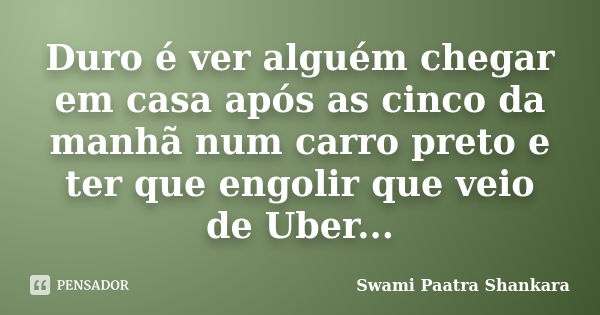 Duro é ver alguém chegar em casa após as cinco da manhã num carro preto e ter que engolir que veio de Uber...... Frase de Swami Paatra Shankara.