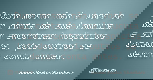 Duro mesmo não é você se dar conta da sua loucura e sim encontrar hospícios lotados, pois outros se deram conta antes.... Frase de Swami Paatra Shankara.