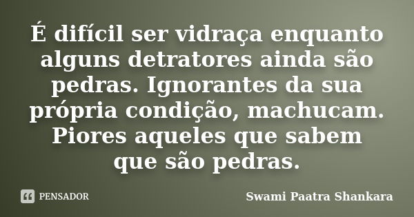 É difícil ser vidraça enquanto alguns detratores ainda são pedras. Ignorantes da sua própria condição, machucam. Piores aqueles que sabem que são pedras.... Frase de Swami Paatra Shankara.