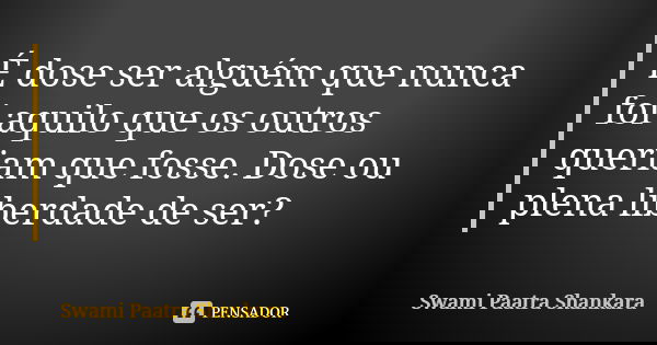 É dose ser alguém que nunca foi aquilo que os outros queriam que fosse. Dose ou plena liberdade de ser?... Frase de Swami Paatra Shankara.