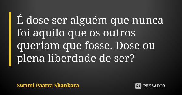 É dose ser alguém que nunca foi aquilo que os outros queriam que fosse. Dose ou plena liberdade de ser?... Frase de Swami Paatra Shankara.