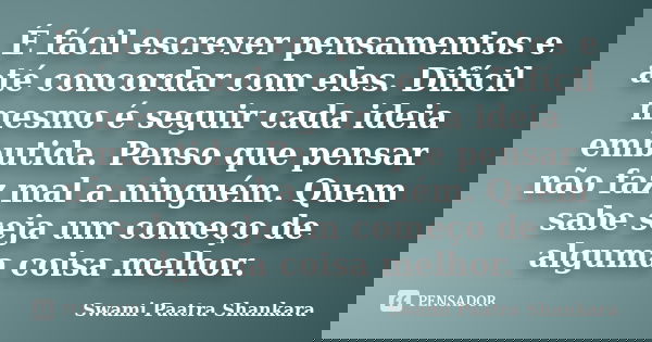 É fácil escrever pensamentos e até concordar com eles. Difícil mesmo é seguir cada ideia embutida. Penso que pensar não faz mal a ninguém. Quem sabe seja um com... Frase de Swami Paatra Shankara.