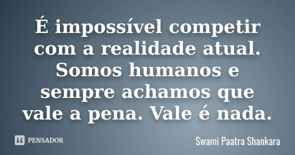 É impossível competir com a realidade atual. Somos humanos e sempre achamos que vale a pena. Vale é nada.... Frase de Swami Paatra Shankara.