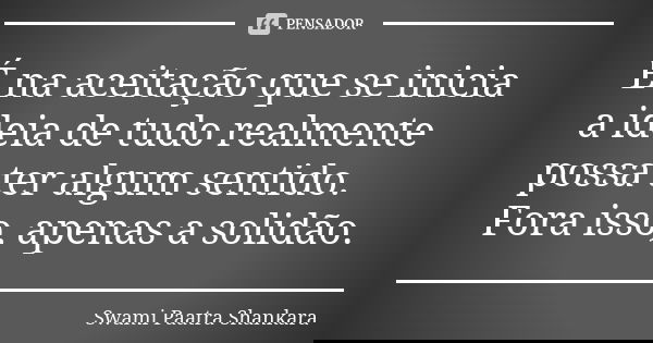 É na aceitação que se inicia a ideia de tudo realmente possa ter algum sentido. Fora isso, apenas a solidão.... Frase de Swami Paatra Shankara.