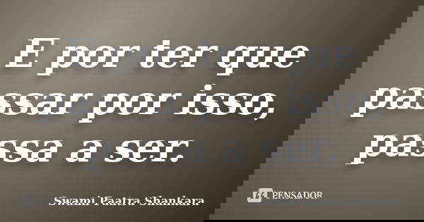 E por ter que passar por isso, passa a ser.... Frase de Swami Paatra Shankara.