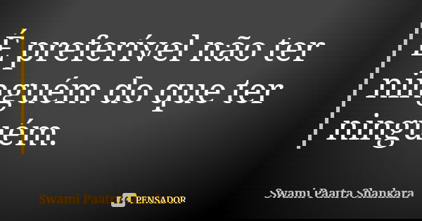 É preferível não ter ninguém do que ter ninguém.... Frase de Swami Paatra Shankara.