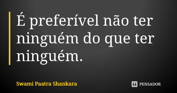 É preferível não ter ninguém do que ter ninguém.... Frase de Swami Paatra Shankara.