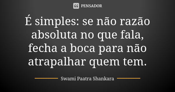 É simples: se não razão absoluta no que fala, fecha a boca para não atrapalhar quem tem.... Frase de Swami Paatra Shankara.